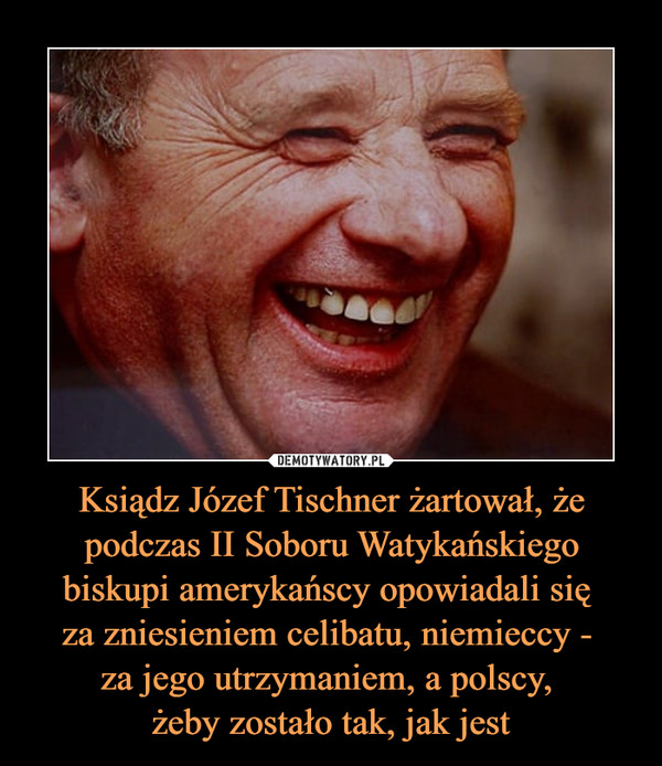 Ksiądz Józef Tischner żartował, że podczas II Soboru Watykańskiego biskupi amerykańscy opowiadali się 
za zniesieniem celibatu, niemieccy - 
za jego utrzymaniem, a polscy, 
żeby zostało tak, jak jest