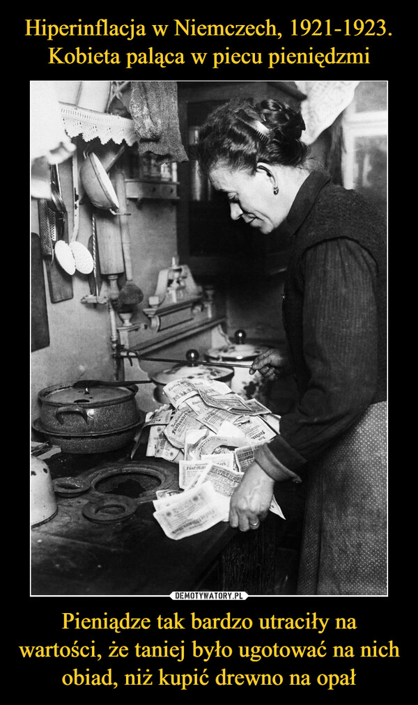 Hiperinflacja w Niemczech, 1921-1923. Kobieta paląca w piecu pieniędzmi Pieniądze tak bardzo utraciły na wartości, że taniej było ugotować na nich obiad, niż kupić drewno na opał