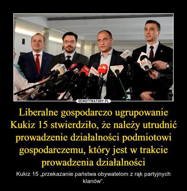 Liberalne gospodarczo ugrupowanie Kukiz 15 stwierdziło, że należy utrudnić prowadzenie działalności podmiotowi gospodarczemu, który jest w trakcie prowadzenia działalności – Kukiz 15 „przekazanie państwa obywatelom z rąk partyjnych klanów”. 