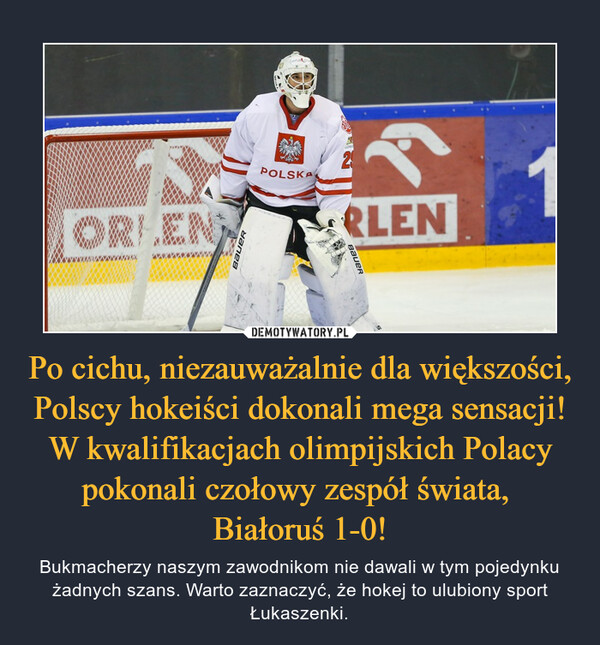 Po cichu, niezauważalnie dla większości, Polscy hokeiści dokonali mega sensacji! W kwalifikacjach olimpijskich Polacy pokonali czołowy zespół świata, 
Białoruś 1-0!