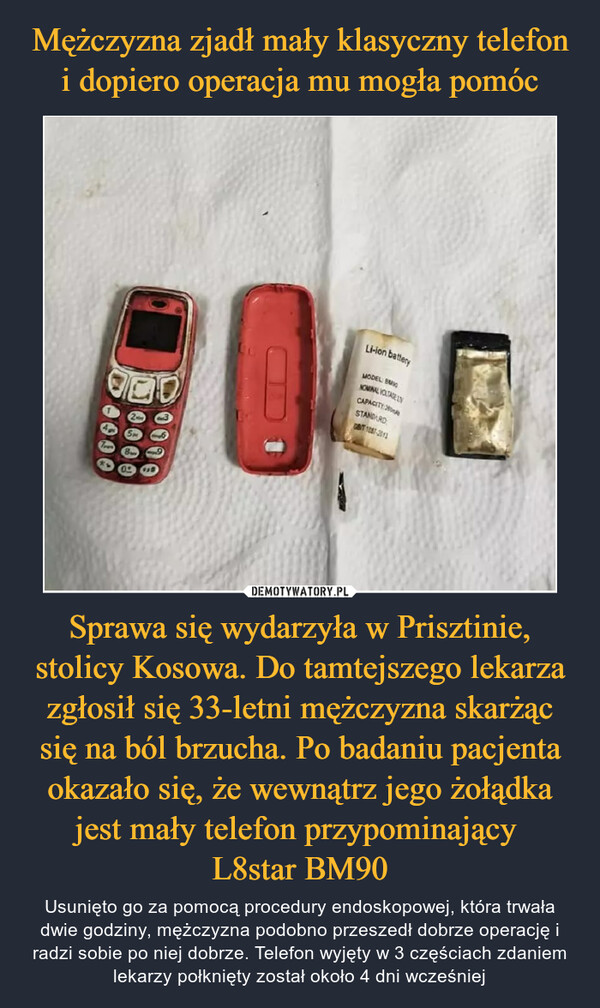 Mężczyzna zjadł mały klasyczny telefon i dopiero operacja mu mogła pomóc Sprawa się wydarzyła w Prisztinie, stolicy Kosowa. Do tamtejszego lekarza zgłosił się 33-letni mężczyzna skarżąc się na ból brzucha. Po badaniu pacjenta okazało się, że wewnątrz jego żołądka jest mały telefon przypominający 
L8star BM90