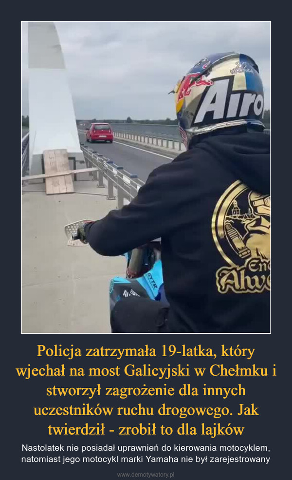 Policja zatrzymała 19-latka, który wjechał na most Galicyjski w Chełmku i stworzył zagrożenie dla innych uczestników ruchu drogowego. Jak twierdził - zrobił to dla lajków – Nastolatek nie posiadał uprawnień do kierowania motocyklem, natomiast jego motocykl marki Yamaha nie był zarejestrowany 
