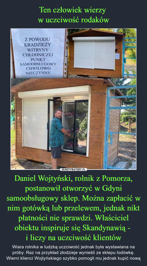 Ten człowiek wierzy 
w uczciwość rodaków Daniel Wojtyński, rolnik z Pomorza, postanowił otworzyć w Gdyni samoobsługowy sklep. Można zapłacić w nim gotówką lub przelewem, jednak nikt płatności nie sprawdzi. Właściciel obiektu inspiruje się Skandynawią - 
i liczy na uczciwość klientów