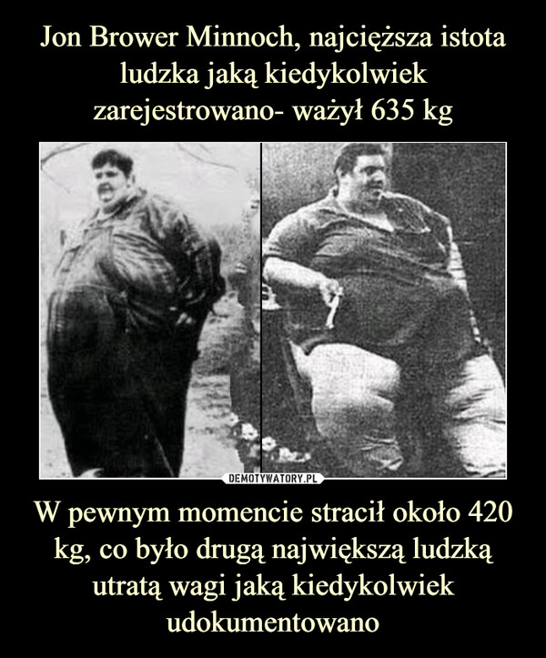 Jon Brower Minnoch, najcięższa istota ludzka jaką kiedykolwiek zarejestrowano- ważył 635 kg W pewnym momencie stracił około 420 kg, co było drugą największą ludzką utratą wagi jaką kiedykolwiek udokumentowano