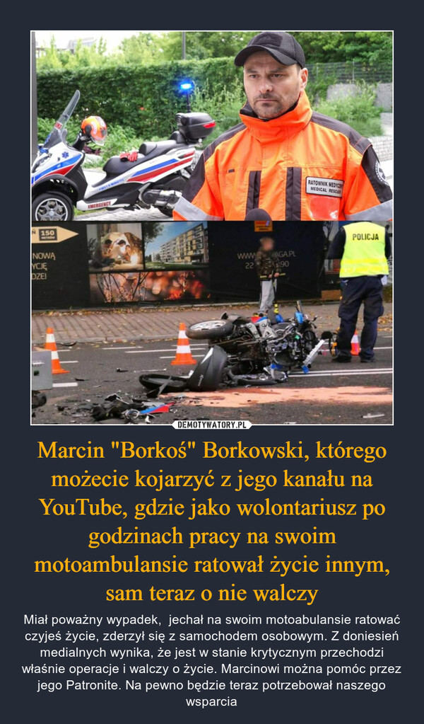 Marcin "Borkoś" Borkowski, którego możecie kojarzyć z jego kanału na YouTube, gdzie jako wolontariusz po godzinach pracy na swoim motoambulansie ratował życie innym, sam teraz o nie walczy
