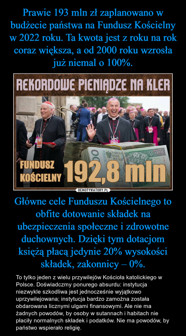 Główne cele Funduszu Kościelnego to obfite dotowanie składek na ubezpieczenia społeczne i zdrowotne duchownych. Dzięki tym dotacjom księżą płacą jedynie 20% wysokości składek, zakonnicy – 0%. – To tylko jeden z wielu przywilejów Kościoła katolickiego w Polsce. Doświadczmy ponurego absurdu: instytucja niezwykle szkodliwa jest jednocześnie wyjątkowo uprzywilejowana; instytucja bardzo zamożna została obdarowana licznymi ulgami finansowymi. Ale nie ma żadnych powodów, by osoby w sutannach i habitach nie płaciły normalnych składek i podatków. Nie ma powodów, by państwo wspierało religię. 