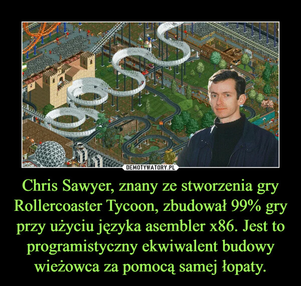 Chris Sawyer, znany ze stworzenia gry Rollercoaster Tycoon, zbudował 99% gry przy użyciu języka asembler x86. Jest to programistyczny ekwiwalent budowy wieżowca za pomocą samej łopaty.