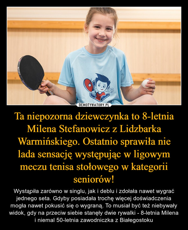 Ta niepozorna dziewczynka to 8-letnia Milena Stefanowicz z Lidzbarka Warmińskiego. Ostatnio sprawiła nie lada sensację występując w ligowym meczu tenisa stołowego w kategorii seniorów! – Wystąpiła zarówno w singlu, jak i deblu i zdołała nawet wygrać jednego seta. Gdyby posiadała trochę więcej doświadczenia mogła nawet pokusić się o wygraną. To musiał być też niebywały widok, gdy na przeciw siebie stanęły dwie rywalki - 8-letnia Milena i niemal 50-letnia zawodniczka z Białegostoku 