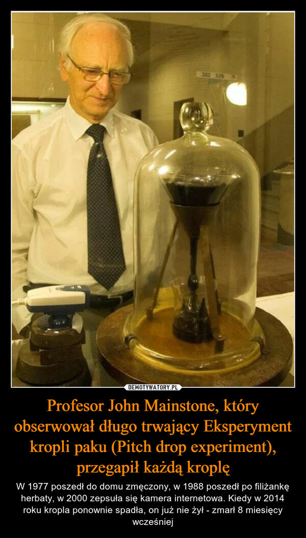 Profesor John Mainstone, który obserwował długo trwający Eksperyment kropli paku (Pitch drop experiment), przegapił każdą kroplę – W 1977 poszedł do domu zmęczony, w 1988 poszedł po filiżankę herbaty, w 2000 zepsuła się kamera internetowa. Kiedy w 2014 roku kropla ponownie spadła, on już nie żył - zmarł 8 miesięcy wcześniej 