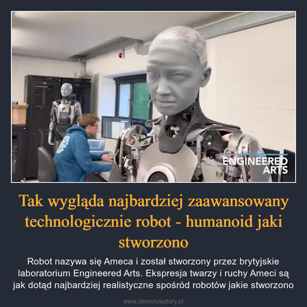 Tak wygląda najbardziej zaawansowany technologicznie robot - humanoid jaki stworzono – Robot nazywa się Ameca i został stworzony przez brytyjskie laboratorium Engineered Arts. Ekspresja twarzy i ruchy Ameci są jak dotąd najbardziej realistyczne spośród robotów jakie stworzono 
