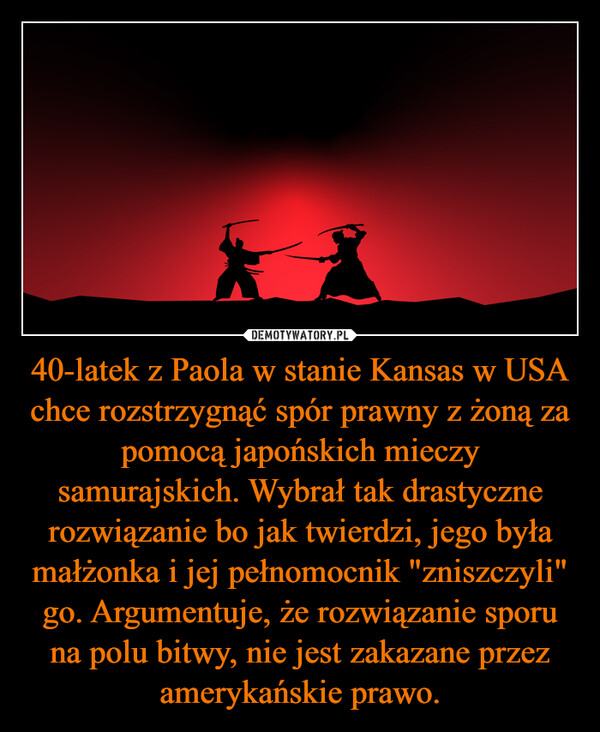 40-latek z Paola w stanie Kansas w USA chce rozstrzygnąć spór prawny z żoną za pomocą japońskich mieczy samurajskich. Wybrał tak drastyczne rozwiązanie bo jak twierdzi, jego była małżonka i jej pełnomocnik "zniszczyli" go. Argumentuje, że rozwiązanie sporu na polu bitwy, nie jest zakazane przez amerykańskie prawo. –  