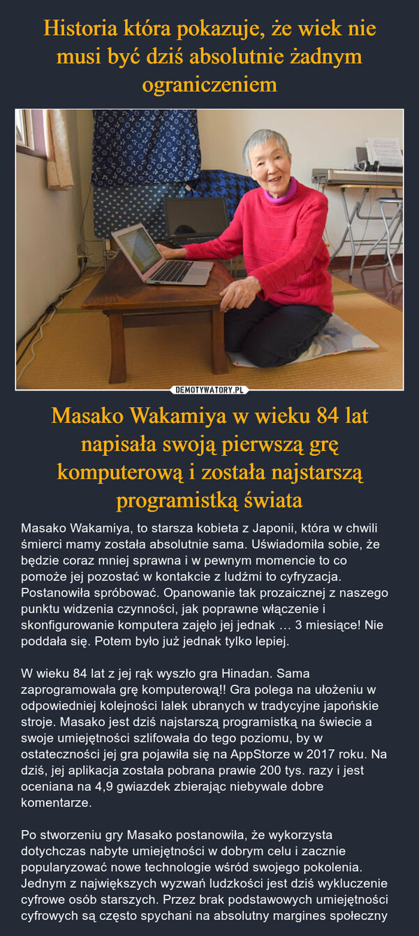 Masako Wakamiya w wieku 84 lat napisała swoją pierwszą grę komputerową i została najstarszą programistką świata – Masako Wakamiya, to starsza kobieta z Japonii, która w chwili śmierci mamy została absolutnie sama. Uświadomiła sobie, że będzie coraz mniej sprawna i w pewnym momencie to co pomoże jej pozostać w kontakcie z ludźmi to cyfryzacja. Postanowiła spróbować. Opanowanie tak prozaicznej z naszego punktu widzenia czynności, jak poprawne włączenie i skonfigurowanie komputera zajęło jej jednak … 3 miesiące! Nie poddała się. Potem było już jednak tylko lepiej.W wieku 84 lat z jej rąk wyszło gra Hinadan. Sama zaprogramowała grę komputerową!! Gra polega na ułożeniu w odpowiedniej kolejności lalek ubranych w tradycyjne japońskie stroje. Masako jest dziś najstarszą programistką na świecie a swoje umiejętności szlifowała do tego poziomu, by w ostateczności jej gra pojawiła się na AppStorze w 2017 roku. Na dziś, jej aplikacja została pobrana prawie 200 tys. razy i jest oceniana na 4,9 gwiazdek zbierając niebywale dobre komentarze.Po stworzeniu gry Masako postanowiła, że wykorzysta dotychczas nabyte umiejętności w dobrym celu i zacznie popularyzować nowe technologie wśród swojego pokolenia. Jednym z największych wyzwań ludzkości jest dziś wykluczenie cyfrowe osób starszych. Przez brak podstawowych umiejętności cyfrowych są często spychani na absolutny margines społeczny 