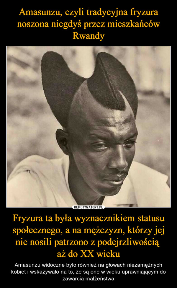 Amasunzu, czyli tradycyjna fryzura noszona niegdyś przez mieszkańców Rwandy Fryzura ta była wyznacznikiem statusu społecznego, a na mężczyzn, którzy jej nie nosili patrzono z podejrzliwością 
aż do XX wieku