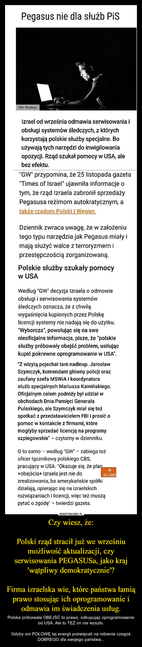 Czy wiesz, że:

Polski rząd stracił już we wrześniu możliwość aktualizacji, czy serwisowania PEGASUSa, jako kraj 'wątpliwy demokratycznie'?

Firma izraelska wie, które państwa łamią prawo stosując ich oprogramowanie i odmawia im świadczenia usług.