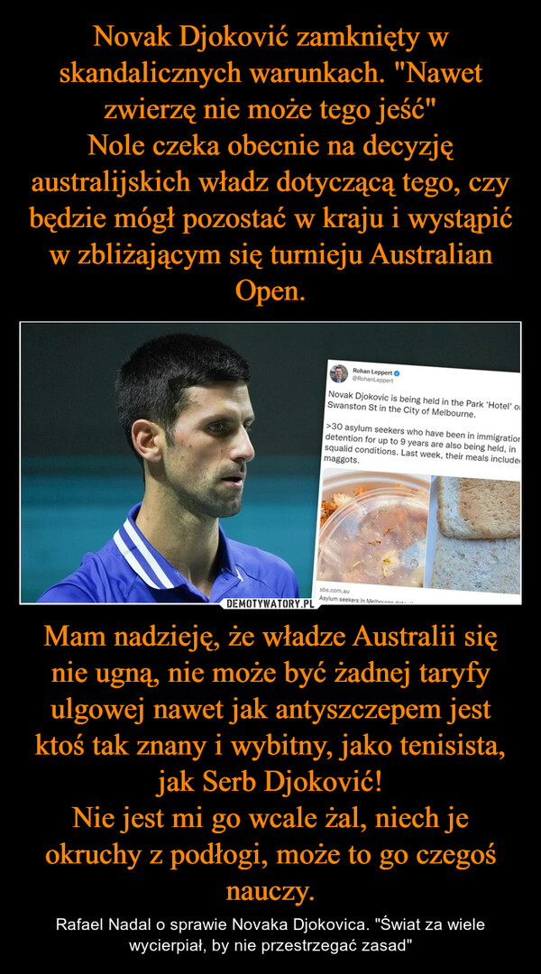 Mam nadzieję, że władze Australii się nie ugną, nie może być żadnej taryfy ulgowej nawet jak antyszczepem jest ktoś tak znany i wybitny, jako tenisista, jak Serb Djoković!Nie jest mi go wcale żal, niech je okruchy z podłogi, może to go czegoś nauczy. – Rafael Nadal o sprawie Novaka Djokovica. "Świat za wiele wycierpiał, by nie przestrzegać zasad" 