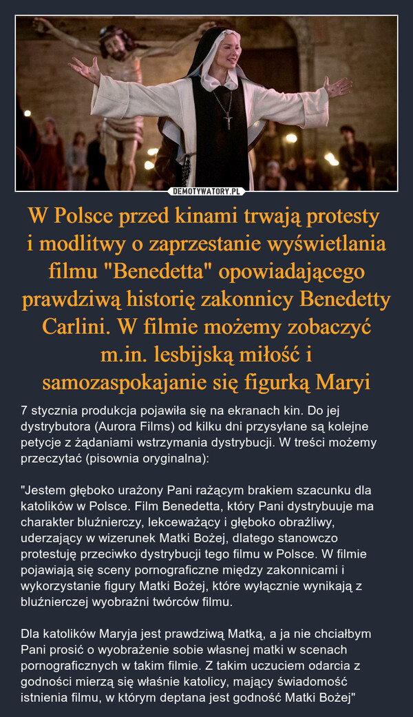 W Polsce przed kinami trwają protesty i modlitwy o zaprzestanie wyświetlania filmu "Benedetta" opowiadającego prawdziwą historię zakonnicy Benedetty Carlini. W filmie możemy zobaczyć m.in. lesbijską miłość i samozaspokajanie się figurką Maryi – 7 stycznia produkcja pojawiła się na ekranach kin. Do jej dystrybutora (Aurora Films) od kilku dni przysyłane są kolejne petycje z żądaniami wstrzymania dystrybucji. W treści możemy przeczytać (pisownia oryginalna):"Jestem głęboko urażony Pani rażącym brakiem szacunku dla katolików w Polsce. Film Benedetta, który Pani dystrybuuje ma charakter bluźnierczy, lekceważący i głęboko obraźliwy, uderzający w wizerunek Matki Bożej, dlatego stanowczo protestuję przeciwko dystrybucji tego filmu w Polsce. W filmie pojawiają się sceny pornograficzne między zakonnicami i wykorzystanie figury Matki Bożej, które wyłącznie wynikają z bluźnierczej wyobraźni twórców filmu.Dla katolików Maryja jest prawdziwą Matką, a ja nie chciałbym Pani prosić o wyobrażenie sobie własnej matki w scenach pornograficznych w takim filmie. Z takim uczuciem odarcia z godności mierzą się właśnie katolicy, mający świadomość istnienia filmu, w którym deptana jest godność Matki Bożej" 