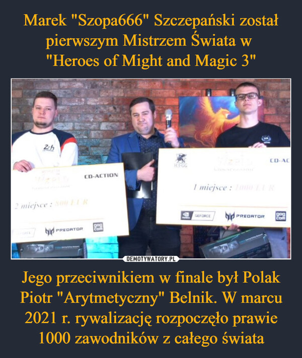 Marek "Szopa666" Szczepański został pierwszym Mistrzem Świata w 
"Heroes of Might and Magic 3" Jego przeciwnikiem w finale był Polak Piotr "Arytmetyczny" Belnik. W marcu 2021 r. rywalizację rozpoczęło prawie 1000 zawodników z całego świata