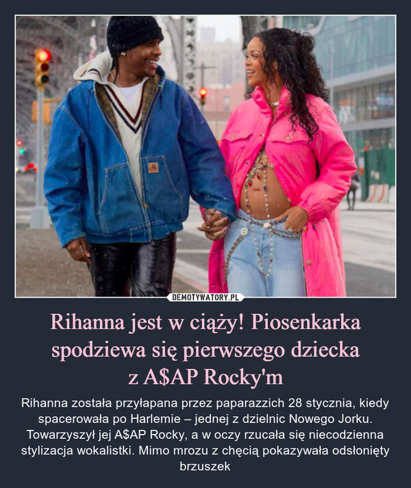 Rihanna jest w ciąży! Piosenkarka spodziewa się pierwszego dzieckaz A$AP Rocky'm – Rihanna została przyłapana przez paparazzich 28 stycznia, kiedy spacerowała po Harlemie – jednej z dzielnic Nowego Jorku. Towarzyszył jej A$AP Rocky, a w oczy rzucała się niecodzienna stylizacja wokalistki. Mimo mrozu z chęcią pokazywała odsłonięty brzuszek 