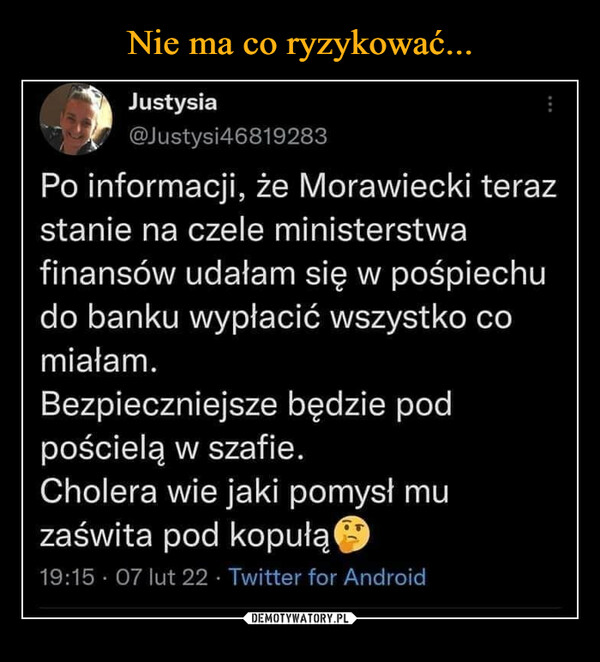  –  Justysia @Justysi4681928: Po informacji, że Morawiecki teraz stanie na czele ministerstwa finansów udałam się w pośpiechu do banku wypłacić wszystko co miałam. Bezpieczniejsze będzie pod pościelą w szafie. Cholera wie jaki pomysł mu zaświta pod kopułą.
