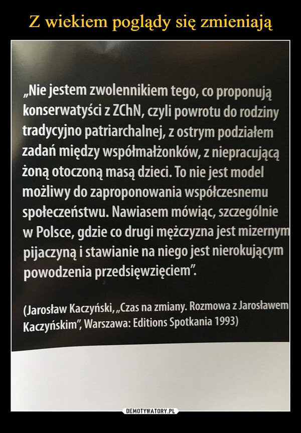  –  Nie jestem zwolennikiem tego, co proponująkonserwatyści z ZChN, czyli powrotu do rodzinytradycyjno patriarchalnej, z ostrym podziałemzadań między współmałżonków, z niepracującążoną otoczoną masą dzieci. To nie jest modelmożliwy do zaproponowania współczesnemuspołeczeństwu. Nawiasem mówiąc, szczególniew Polsce, gdzie co drugi mężczyzna jest mizernympijaczyną i stawianie na niego jest nierokującympowodzenia przedsięwzięciem'"