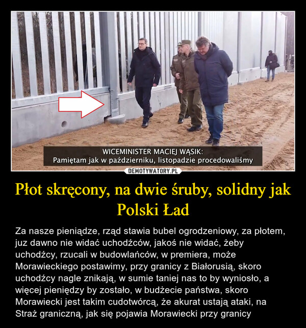 Płot skręcony, na dwie śruby, solidny jak Polski Ład – Za nasze pieniądze, rząd stawia bubel ogrodzeniowy, za płotem, juz dawno nie widać uchodźców, jakoś nie widać, żeby uchodźcy, rzucali w budowlańców, w premiera, może Morawieckiego postawimy, przy granicy z Białorusią, skoro uchodźcy nagle znikają, w sumie taniej nas to by wyniosło, a więcej pieniędzy by zostało, w budżecie państwa, skoro Morawiecki jest takim cudotwórcą, że akurat ustają ataki, na Straż graniczną, jak się pojawia Morawiecki przy granicy 
