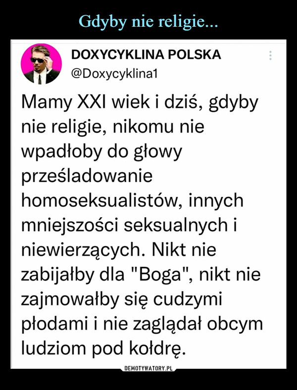  –  DOXYCYKLINA POLSKA@Doxycyklina1Mamy XXI wiek i dziś, gdybynie religie, nikomu niewpadłoby do głowyprześladowaniehomoseksualistów, innychmniejszości seksualnych iniewierzących. Nikt niezabijałby dla "Boga", nikt niezajmowałby się cudzymipłodami i nie zaglądał obcymludziom pod kołdrę.