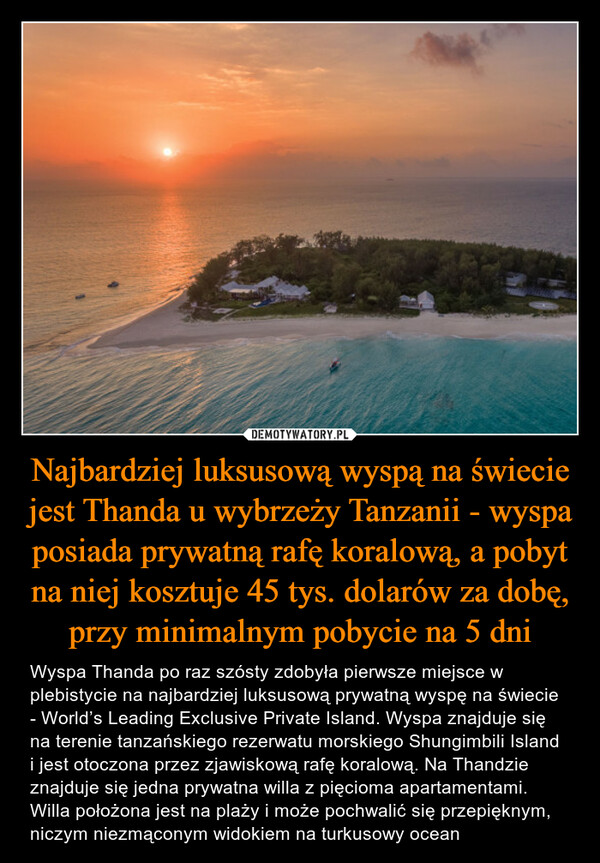 Najbardziej luksusową wyspą na świecie jest Thanda u wybrzeży Tanzanii - wyspa posiada prywatną rafę koralową, a pobyt na niej kosztuje 45 tys. dolarów za dobę, przy minimalnym pobycie na 5 dni – Wyspa Thanda po raz szósty zdobyła pierwsze miejsce w plebistycie na najbardziej luksusową prywatną wyspę na świecie - World’s Leading Exclusive Private Island. Wyspa znajduje się na terenie tanzańskiego rezerwatu morskiego Shungimbili Island i jest otoczona przez zjawiskową rafę koralową. Na Thandzie znajduje się jedna prywatna willa z pięcioma apartamentami. Willa położona jest na plaży i może pochwalić się przepięknym, niczym niezmąconym widokiem na turkusowy ocean Wyspa Thanda po raz szósty zdobyła pierwsze miejsce w plebistycie na najbardziej luksusową prywatną wyspę na świecie - World’s Leading Exclusive Private Island. Wyspa znajduje się na terenie tanzańskiego rezerwatu morskiego Shungimbili Island i jest otoczona przez zjawiskową rafę koralową. Na Thandzie znajduje się jedna prywatna willa z pięcioma apartamentami. Willa położona jest na plaży i może pochwalić się przepięknym, niczym niezmąconym widokiem na turkusowy ocean