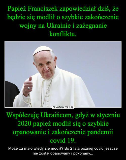 Papież Franciszek zapowiedział dziś, że będzie się modlił o szybkie zakończenie wojny na Ukrainie i zażegnanie konfliktu. Współczuję Ukraińcom, gdyż w styczniu 2020 papież modlił się o szybkie opanowanie i zakończenie pandemii covid 19.