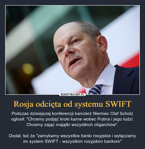 Rosja odcięta od systemu SWIFT – Podczas dzisiejszej konferencji kanclerz Niemiec Olaf Scholz ogłosił: "Chcemy podjąć kroki karne wobec Putina i jego ludzi. Chcemy zająć majątki wszystkich oligarchów".Dodał, też że "zamykamy wszystkie banki rosyjskie i wyłączamy im system SWIFT - wszystkim rosyjskim bankom" 