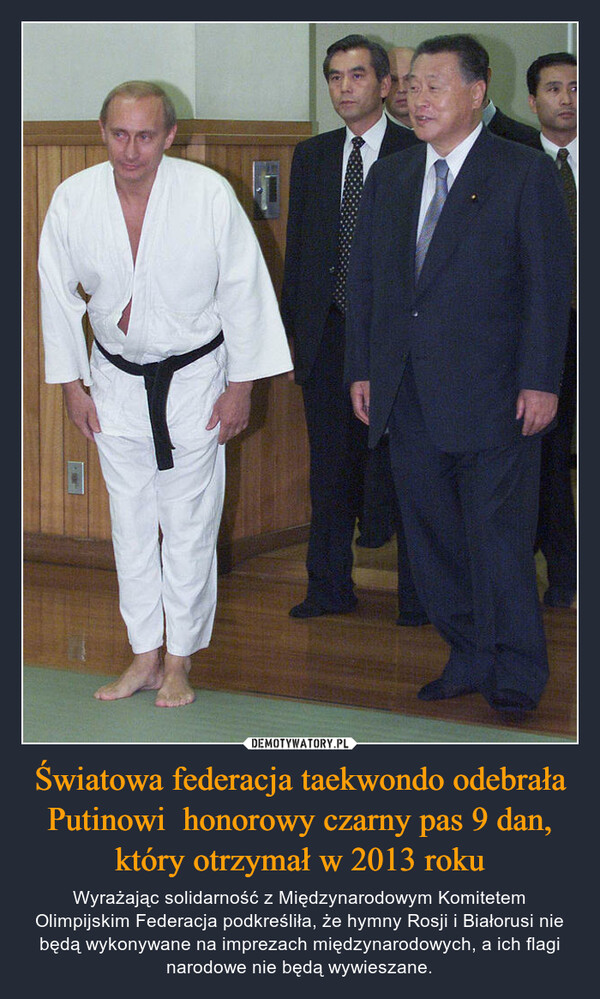 Światowa federacja taekwondo odebrała Putinowi  honorowy czarny pas 9 dan, który otrzymał w 2013 roku – Wyrażając solidarność z Międzynarodowym Komitetem Olimpijskim Federacja podkreśliła, że hymny Rosji i Białorusi nie będą wykonywane na imprezach międzynarodowych, a ich flagi narodowe nie będą wywieszane. 