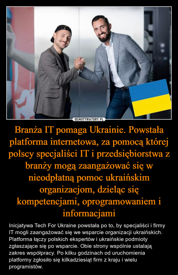 Branża IT pomaga Ukrainie. Powstała platforma internetowa, za pomocą której polscy specjaliści IT i przedsiębiorstwa z branży mogą zaangażować się w nieodpłatną pomoc ukraińskim organizacjom, dzieląc się kompetencjami, oprogramowaniem i informacjami – Inicjatywa Tech For Ukraine powstała po to, by specjaliści i firmy IT mogli zaangażować się we wsparcie organizacji ukraińskich. Platforma łączy polskich ekspertów i ukraińskie podmioty zgłaszające się po wsparcie. Obie strony wspólnie ustalają zakres współpracy. Po kilku godzinach od uruchomienia platformy zgłosiło się kilkadziesiąt firm z kraju i wielu programistów. 
