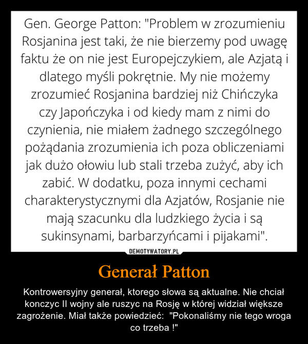 Generał Patton – Kontrowersyjny generał, ktorego słowa są aktualne. Nie chciał konczyc II wojny ale ruszyc na Rosję w której widział większe zagrożenie. Miał także powiedzieć:  "Pokonaliśmy nie tego wroga co trzeba !" 