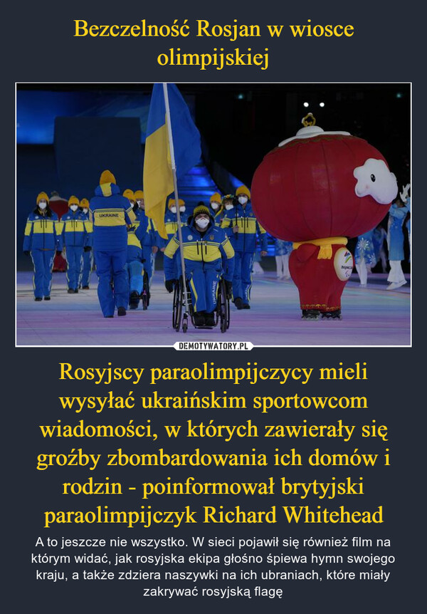 Rosyjscy paraolimpijczycy mieli wysyłać ukraińskim sportowcom wiadomości, w których zawierały się groźby zbombardowania ich domów i rodzin - poinformował brytyjski paraolimpijczyk Richard Whitehead – A to jeszcze nie wszystko. W sieci pojawił się również film na którym widać, jak rosyjska ekipa głośno śpiewa hymn swojego kraju, a także zdziera naszywki na ich ubraniach, które miały zakrywać rosyjską flagę 
