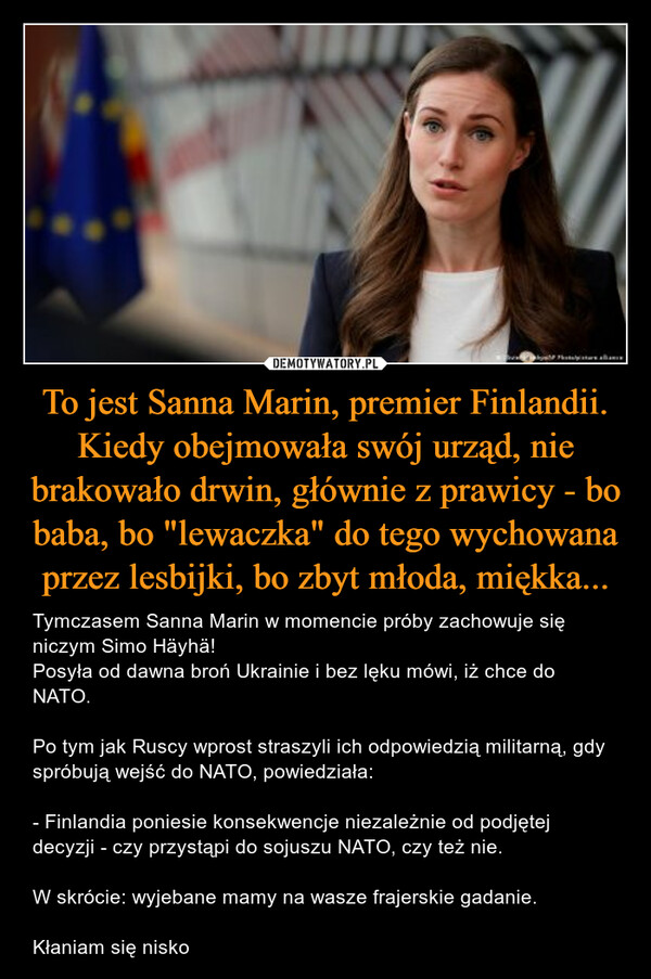 To jest Sanna Marin, premier Finlandii. Kiedy obejmowała swój urząd, nie brakowało drwin, głównie z prawicy - bo baba, bo "lewaczka" do tego wychowana przez lesbijki, bo zbyt młoda, miękka... – Tymczasem Sanna Marin w momencie próby zachowuje się niczym Simo Häyhä!Posyła od dawna broń Ukrainie i bez lęku mówi, iż chce do NATO.Po tym jak Ruscy wprost straszyli ich odpowiedzią militarną, gdy spróbują wejść do NATO, powiedziała:- Finlandia poniesie konsekwencje niezależnie od podjętej decyzji - czy przystąpi do sojuszu NATO, czy też nie.W skrócie: wyjebane mamy na wasze frajerskie gadanie.Kłaniam się nisko 