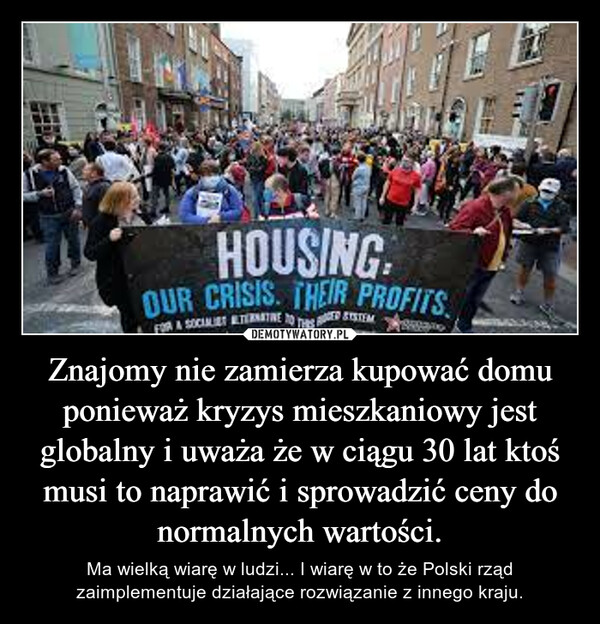 Znajomy nie zamierza kupować domu ponieważ kryzys mieszkaniowy jest globalny i uważa że w ciągu 30 lat ktoś musi to naprawić i sprowadzić ceny do normalnych wartości. – Ma wielką wiarę w ludzi... I wiarę w to że Polski rząd zaimplementuje działające rozwiązanie z innego kraju. 