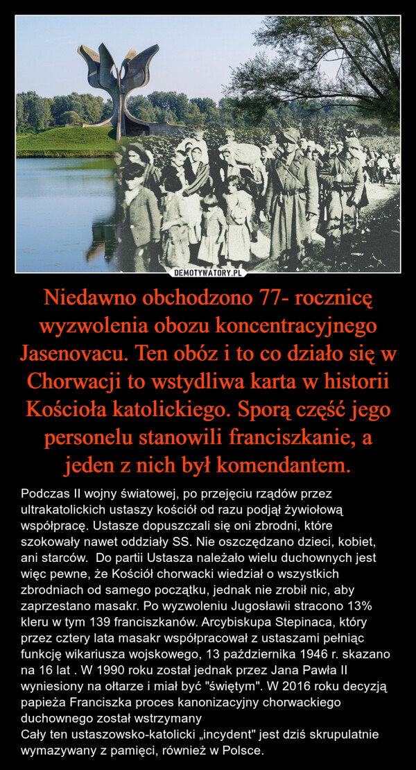 Niedawno obchodzono 77- rocznicę wyzwolenia obozu koncentracyjnego Jasenovacu. Ten obóz i to co działo się w Chorwacji to wstydliwa karta w historii Kościoła katolickiego. Sporą część jego personelu stanowili franciszkanie, a jeden z nich był komendantem. – Podczas II wojny światowej, po przejęciu rządów przez ultrakatolickich ustaszy kościół od razu podjął żywiołową współpracę. Ustasze dopuszczali się oni zbrodni, które szokowały nawet oddziały SS. Nie oszczędzano dzieci, kobiet, ani starców.  Do partii Ustasza należało wielu duchownych jest więc pewne, że Kościół chorwacki wiedział o wszystkich zbrodniach od samego początku, jednak nie zrobił nic, aby zaprzestano masakr. Po wyzwoleniu Jugosławii stracono 13% kleru w tym 139 franciszkanów. Arcybiskupa Stepinaca, który przez cztery lata masakr współpracował z ustaszami pełniąc funkcję wikariusza wojskowego, 13 października 1946 r. skazano na 16 lat . W 1990 roku został jednak przez Jana Pawła II wyniesiony na ołtarze i miał być "świętym". W 2016 roku decyzją papieża Franciszka proces kanonizacyjny chorwackiego duchownego został wstrzymanyCały ten ustaszowsko-katolicki „incydent" jest dziś skrupulatnie wymazywany z pamięci, również w Polsce. 