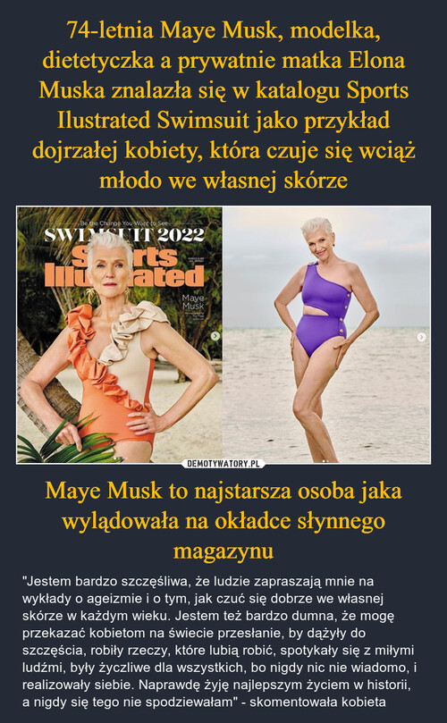 74-letnia Maye Musk, modelka, dietetyczka a prywatnie matka Elona Muska znalazła się w katalogu Sports Ilustrated Swimsuit jako przykład dojrzałej kobiety, która czuje się wciąż młodo we własnej skórze Maye Musk to najstarsza osoba jaka wylądowała na okładce słynnego magazynu
