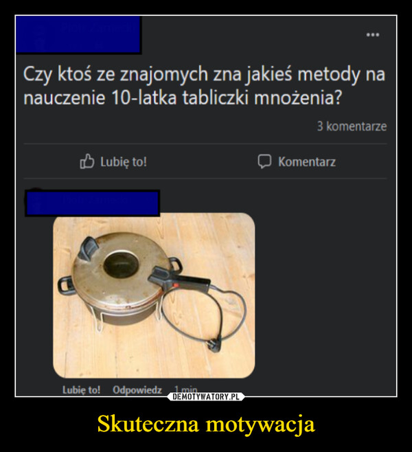 Skuteczna motywacja –  Czy ktoś ze znajomych zna jakieś metody nanauczenie 10-latka tabliczki mnożenia?3 komentarzeLubię to!KomentarzLubię to! Odpowiedz 1 min