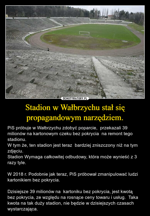 Stadion w Wałbrzychu stał się propagandowym narzędziem. – PiS próbuje w Wałbrzychu zdobyć poparcie,  przekazali 39 milionów na kartonowym czeku bez pokrycia  na remont tego stadionu.W tym że, ten stadion jest teraz  bardziej zniszczony niż na tym zdjęciu. Stadion Wymaga całkowitej odbudowy, która może wynieść z 3  razy tyle.W 2018 r. Podobnie jak teraz, PiS próbował zmanipulować ludzi kartonikiem bez pokrycia. Dzisiejsze 39 milionów na  kartoniku bez pokrycia, jest kwotą bez pokrycia, ze względu na rosnące ceny towaru i usług.  Taka kwota na tak duży stadion, nie będzie w dzisiejszych czasach wystarczająca. 