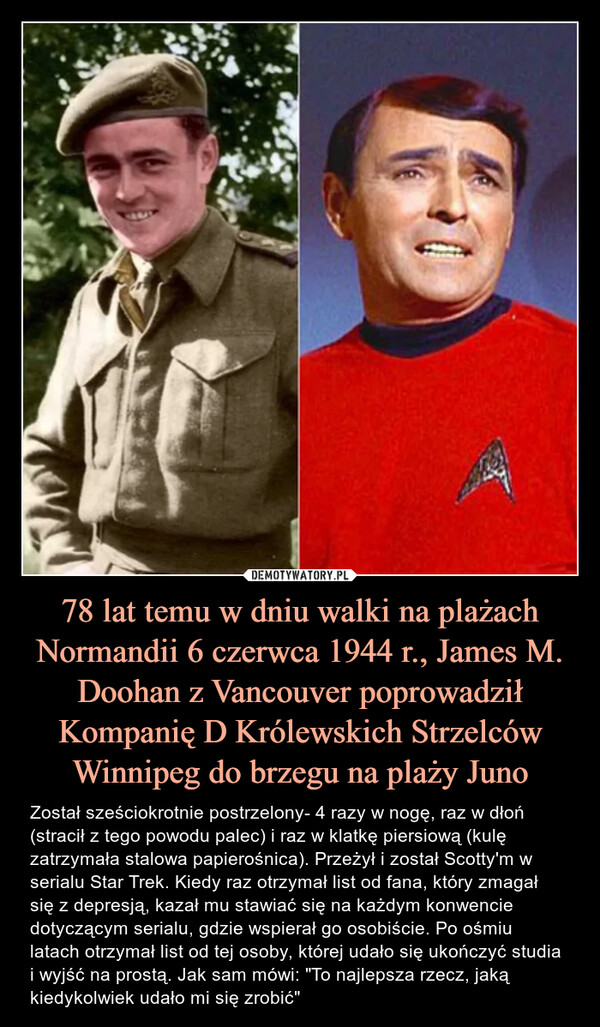 78 lat temu w dniu walki na plażach Normandii 6 czerwca 1944 r., James M. Doohan z Vancouver poprowadził Kompanię D Królewskich Strzelców Winnipeg do brzegu na plaży Juno – Został sześciokrotnie postrzelony- 4 razy w nogę, raz w dłoń (stracił z tego powodu palec) i raz w klatkę piersiową (kulę zatrzymała stalowa papierośnica). Przeżył i został Scotty'm w serialu Star Trek. Kiedy raz otrzymał list od fana, który zmagał się z depresją, kazał mu stawiać się na każdym konwencie dotyczącym serialu, gdzie wspierał go osobiście. Po ośmiu latach otrzymał list od tej osoby, której udało się ukończyć studia i wyjść na prostą. Jak sam mówi: "To najlepsza rzecz, jaką kiedykolwiek udało mi się zrobić" Został sześciokrotnie postrzelony- 4 razy w nogę, raz w dłoń (stracił z tego powodu palec) i raz w klatkę piersiową (kulę zatrzymała stalowa papierośnica). Przeżył i został Scotty'm w serialu Star Trek. Kiedy raz otrzymał list od fana, który zmagał się z depresją, kazał mu stawiać się na każdym konwencie dotyczącym serialu, gdzie wspierał go osobiście. Po ośmiu latach otrzymał list od tej osoby, której udało się ukończyć studia i wyjść na prostą. Jak sam mówi: "To najlepsza rzecz, jaką kiedykolwiek udało mi się zrobić"