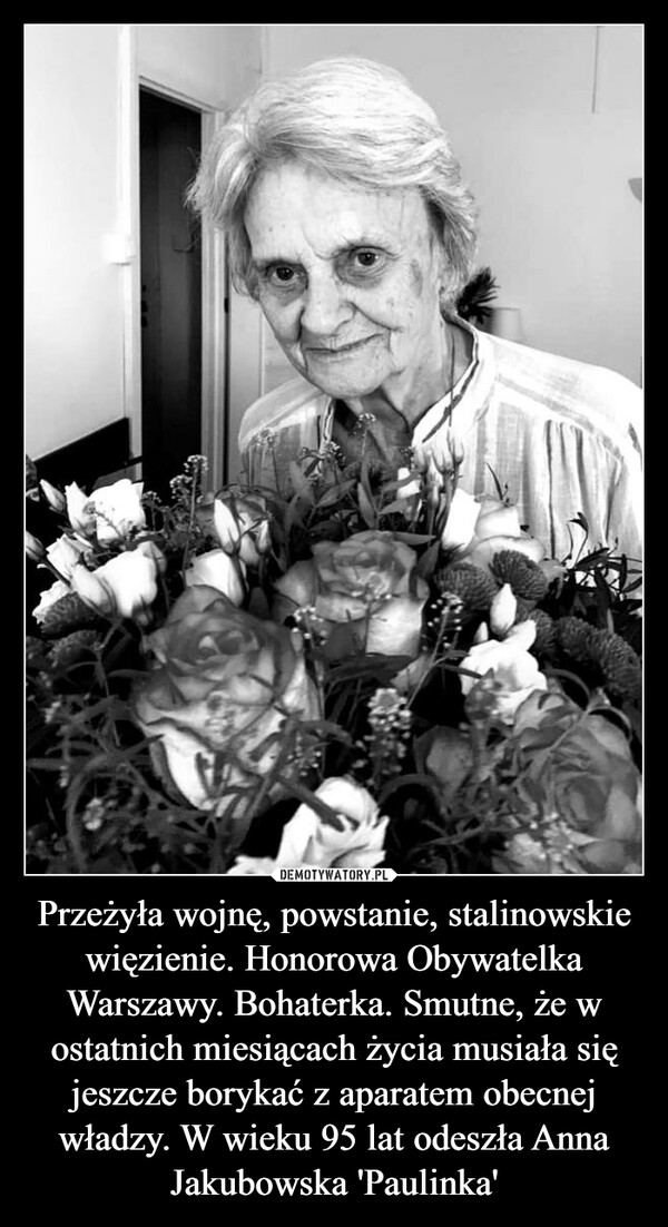 Przeżyła wojnę, powstanie, stalinowskie więzienie. Honorowa Obywatelka Warszawy. Bohaterka. Smutne, że w ostatnich miesiącach życia musiała się jeszcze borykać z aparatem obecnej władzy. W wieku 95 lat odeszła Anna Jakubowska 'Paulinka' –  