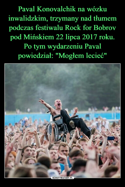 Paval Konovalchik na wózku inwalidzkim, trzymany nad tłumem podczas festiwalu Rock for Bobrov pod Mińskiem 22 lipca 2017 roku. Po tym wydarzeniu Paval powiedział: "Mogłem lecieć"