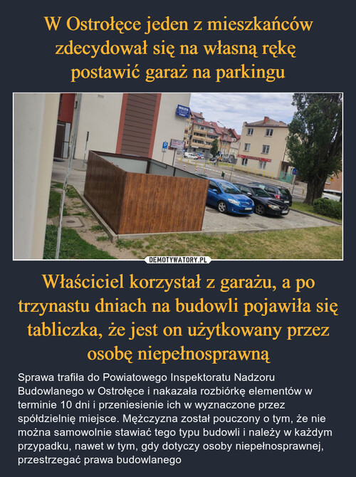 W Ostrołęce jeden z mieszkańców zdecydował się na własną rękę 
postawić garaż na parkingu Właściciel korzystał z garażu, a po trzynastu dniach na budowli pojawiła się tabliczka, że jest on użytkowany przez osobę niepełnosprawną