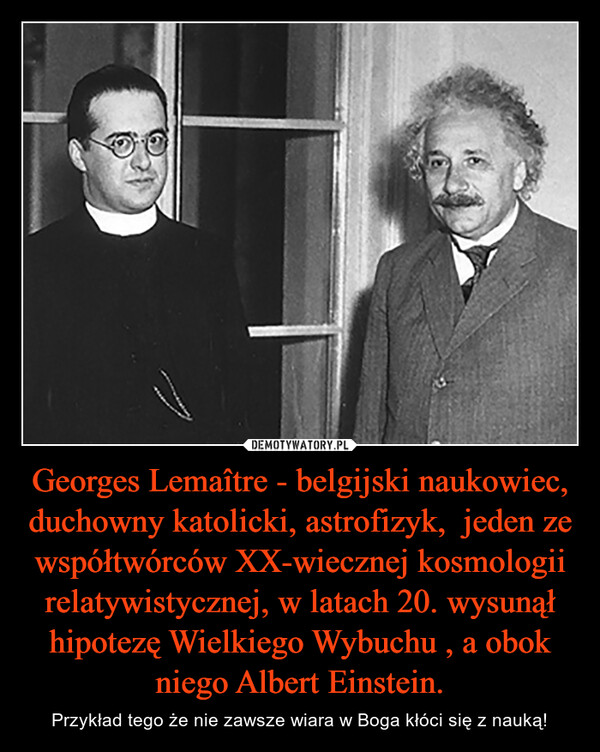 Georges Lemaître - belgijski naukowiec, duchowny katolicki, astrofizyk,  jeden ze współtwórców XX-wiecznej kosmologii relatywistycznej, w latach 20. wysunął hipotezę Wielkiego Wybuchu , a obok niego Albert Einstein. – Przykład tego że nie zawsze wiara w Boga kłóci się z nauką! 