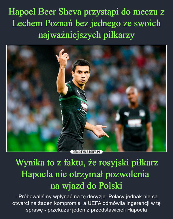 Wynika to z faktu, że rosyjski piłkarz Hapoela nie otrzymał pozwolenia na wjazd do Polski – - Próbowaliśmy wpłynąć na tę decyzję. Polacy jednak nie są otwarci na żaden kompromis, a UEFA odmówiła ingerencji w tę sprawę - przekazał jeden z przedstawicieli Hapoela 