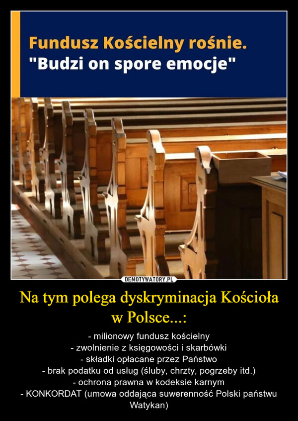Na tym polega dyskryminacja Kościoła w Polsce...: – - milionowy fundusz kościelny- zwolnienie z księgowości i skarbówki- składki opłacane przez Państwo- brak podatku od usług (śluby, chrzty, pogrzeby itd.)- ochrona prawna w kodeksie karnym- KONKORDAT (umowa oddająca suwerenność Polski państwu Watykan) 