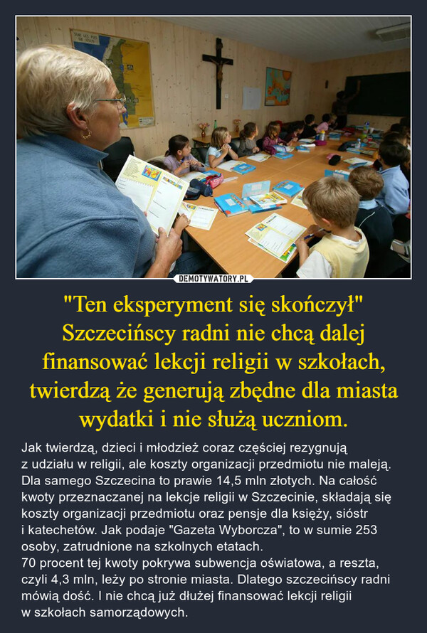 "Ten eksperyment się skończył"Szczecińscy radni nie chcą dalej finansować lekcji religii w szkołach, twierdzą że generują zbędne dla miasta wydatki i nie służą uczniom. – Jak twierdzą, dzieci i młodzież coraz częściej rezygnują z udziału w religii, ale koszty organizacji przedmiotu nie maleją. Dla samego Szczecina to prawie 14,5 mln złotych. Na całość kwoty przeznaczanej na lekcje religii w Szczecinie, składają się koszty organizacji przedmiotu oraz pensje dla księży, sióstr i katechetów. Jak podaje "Gazeta Wyborcza", to w sumie 253 osoby, zatrudnione na szkolnych etatach.70 procent tej kwoty pokrywa subwencja oświatowa, a reszta, czyli 4,3 mln, leży po stronie miasta. Dlatego szczecińscy radni mówią dość. I nie chcą już dłużej finansować lekcji religii w szkołach samorządowych. 