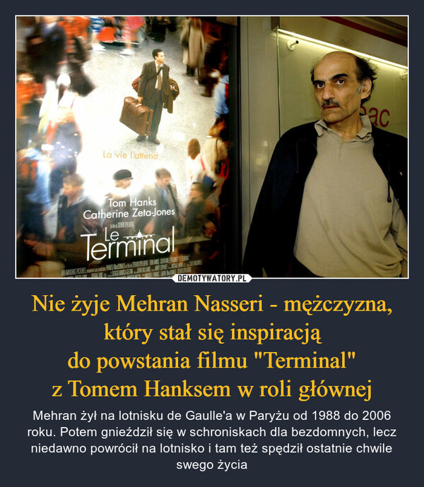 Nie żyje Mehran Nasseri - mężczyzna, który stał się inspiracjądo powstania filmu "Terminal"z Tomem Hanksem w roli głównej – Mehran żył na lotnisku de Gaulle'a w Paryżu od 1988 do 2006 roku. Potem gnieździł się w schroniskach dla bezdomnych, lecz niedawno powrócił na lotnisko i tam też spędził ostatnie chwile swego życia 