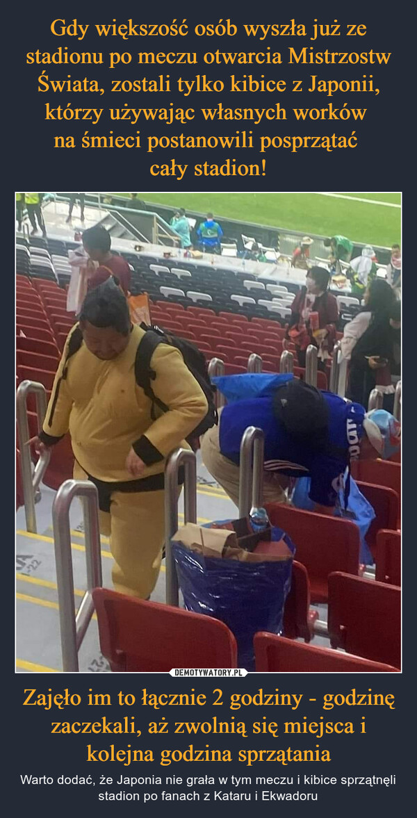 Gdy większość osób wyszła już ze stadionu po meczu otwarcia Mistrzostw Świata, zostali tylko kibice z Japonii, którzy używając własnych worków 
na śmieci postanowili posprzątać 
cały stadion! Zajęło im to łącznie 2 godziny - godzinę zaczekali, aż zwolnią się miejsca i kolejna godzina sprzątania
