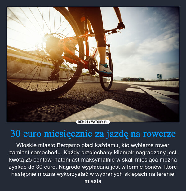 30 euro miesięcznie za jazdę na rowerze – Włoskie miasto Bergamo płaci każdemu, kto wybierze rower zamiast samochodu. Każdy przejechany kilometr nagradzany jest kwotą 25 centów, natomiast maksymalnie w skali miesiąca można zyskać do 30 euro. Nagroda wypłacana jest w formie bonów, które następnie można wykorzystać w wybranych sklepach na terenie miasta 